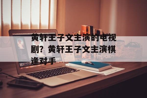 黄轩王子文主演的电视剧？黄轩王子文主演棋逢对手-第1张图片-