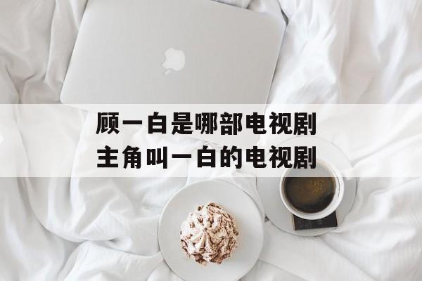 顾一白是哪部电视剧 主角叫一白的电视剧-第1张图片-