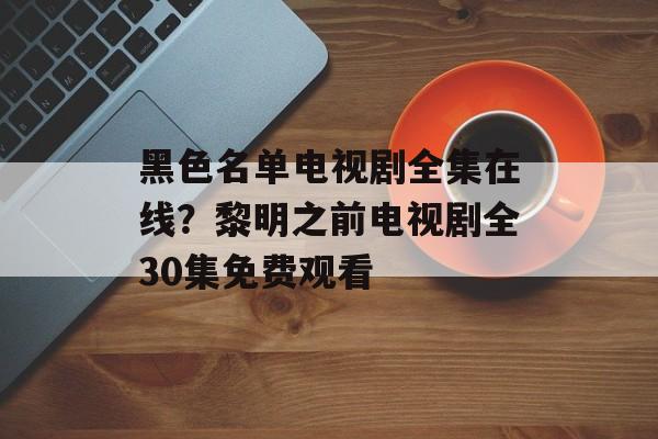 黑色名单电视剧全集在线？黎明之前电视剧全30集免费观看-第1张图片-