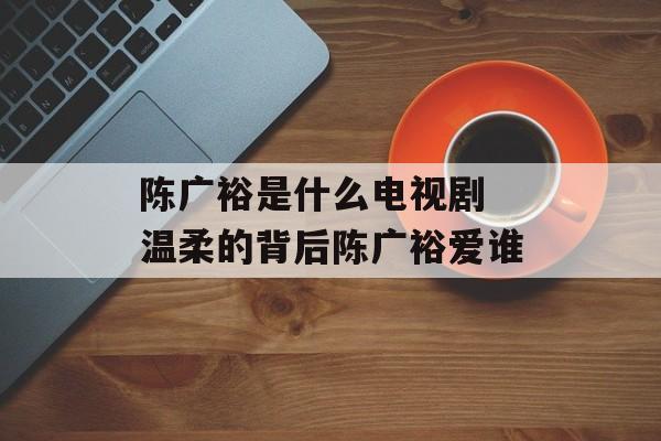 陈广裕是什么电视剧 温柔的背后陈广裕爱谁-第1张图片-