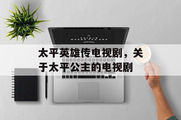 太平英雄传电视剧，关于太平公主的电视剧-第1张图片-