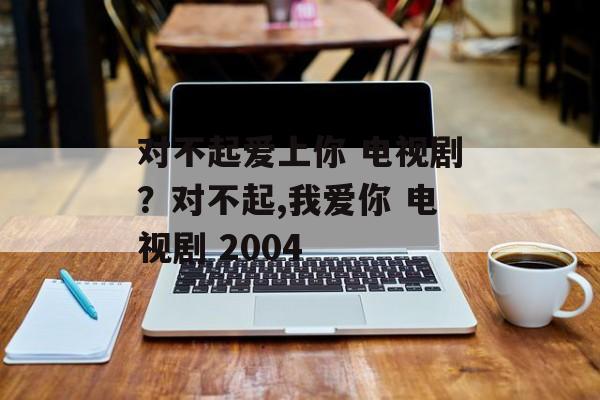 对不起爱上你 电视剧？对不起,我爱你 电视剧 2004-第1张图片-