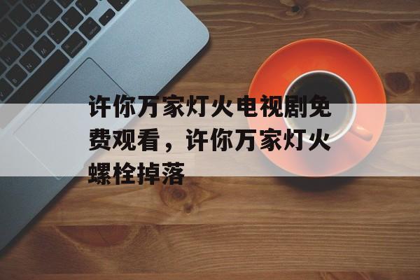 许你万家灯火电视剧免费观看，许你万家灯火螺栓掉落-第1张图片-