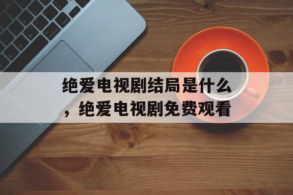 绝爱电视剧结局是什么，绝爱电视剧免费观看-第1张图片-