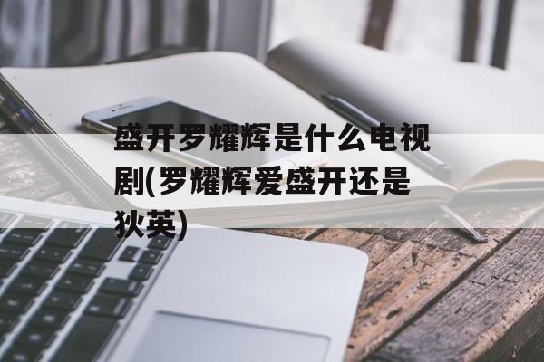 盛开罗耀辉是什么电视剧(罗耀辉爱盛开还是狄英)-第1张图片-