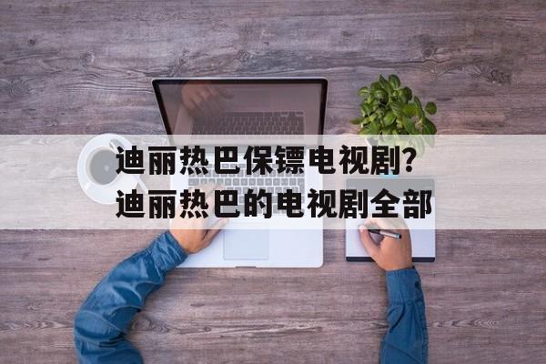 迪丽热巴保镖电视剧？迪丽热巴的电视剧全部-第1张图片-