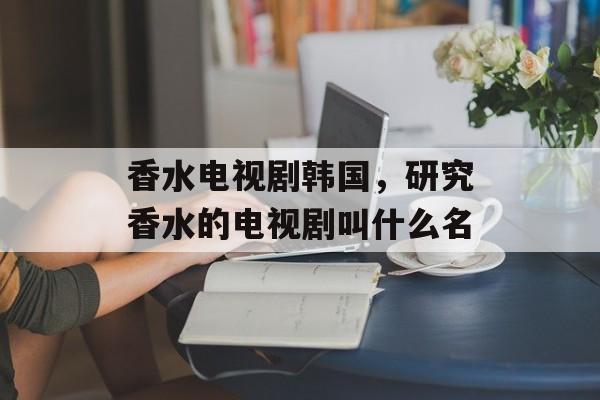 香水电视剧韩国，研究香水的电视剧叫什么名-第1张图片-