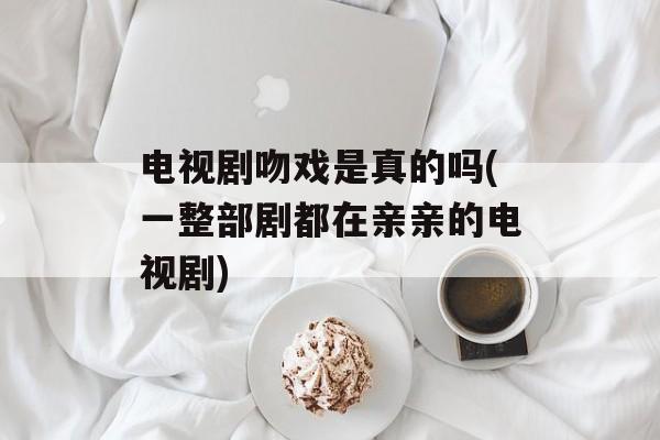 电视剧吻戏是真的吗(一整部剧都在亲亲的电视剧)-第1张图片-