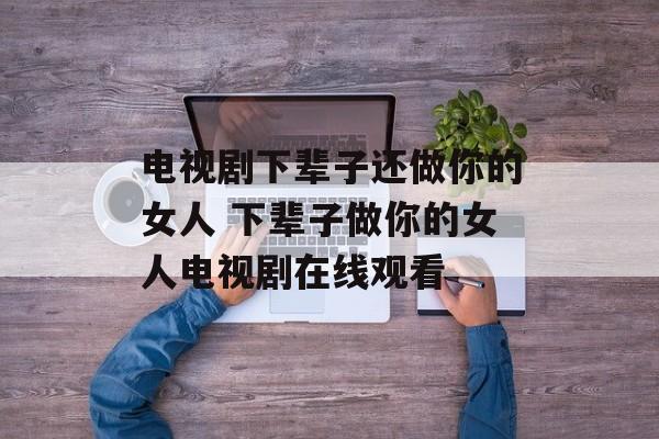 电视剧下辈子还做你的女人 下辈子做你的女人电视剧在线观看-第1张图片-