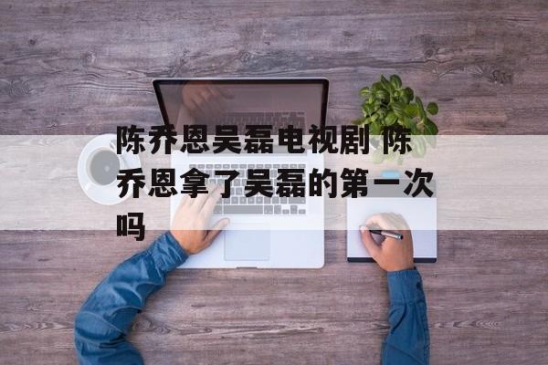 陈乔恩吴磊电视剧 陈乔恩拿了吴磊的第一次吗-第1张图片-