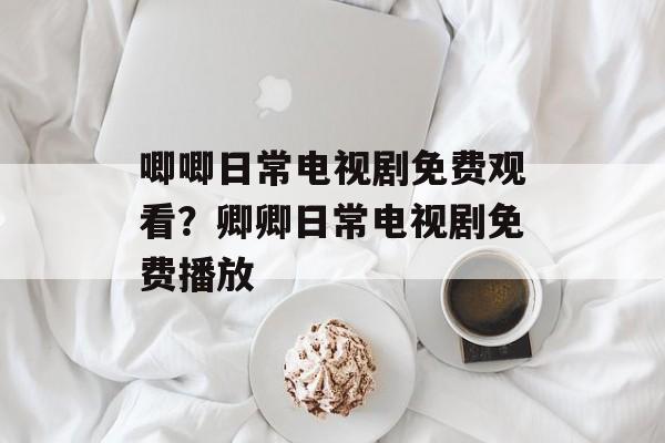 唧唧日常电视剧免费观看？卿卿日常电视剧免费播放-第1张图片-