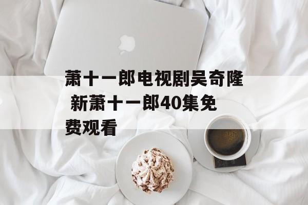 萧十一郎电视剧吴奇隆 新萧十一郎40集免费观看-第1张图片-