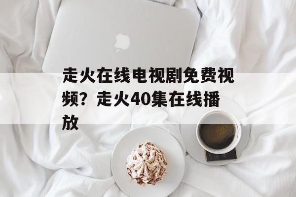 走火在线电视剧免费视频？走火40集在线播放-第1张图片-