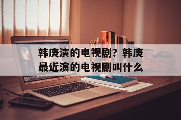 韩庚演的电视剧？韩庚最近演的电视剧叫什么-第1张图片-