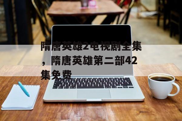 隋唐英雄2电视剧全集，隋唐英雄第二部42集免费-第1张图片-