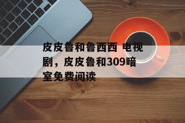 皮皮鲁和鲁西西 电视剧，皮皮鲁和309暗室免费阅读-第1张图片-