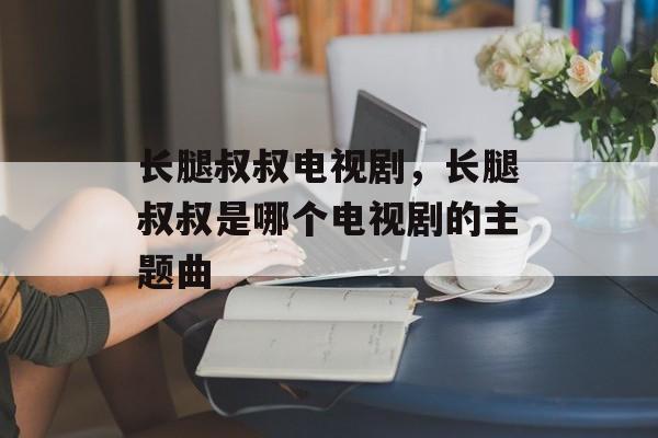 长腿叔叔电视剧，长腿叔叔是哪个电视剧的主题曲-第1张图片-
