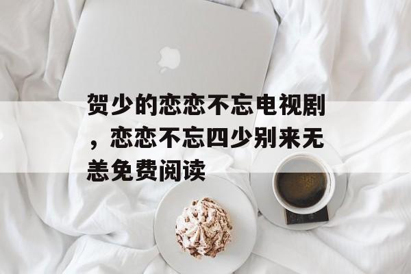 贺少的恋恋不忘电视剧，恋恋不忘四少别来无恙免费阅读-第1张图片-