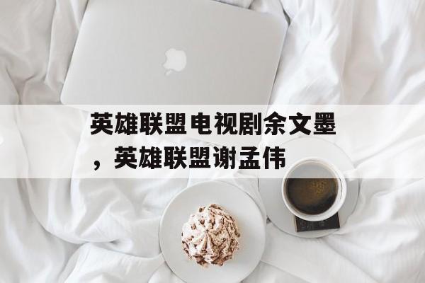 英雄联盟电视剧余文墨，英雄联盟谢孟伟-第1张图片-