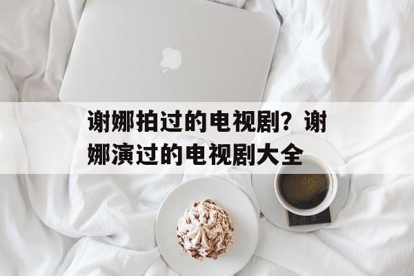 谢娜拍过的电视剧？谢娜演过的电视剧大全-第1张图片-