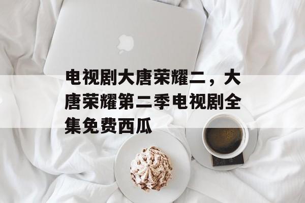 电视剧大唐荣耀二，大唐荣耀第二季电视剧全集免费西瓜-第1张图片-