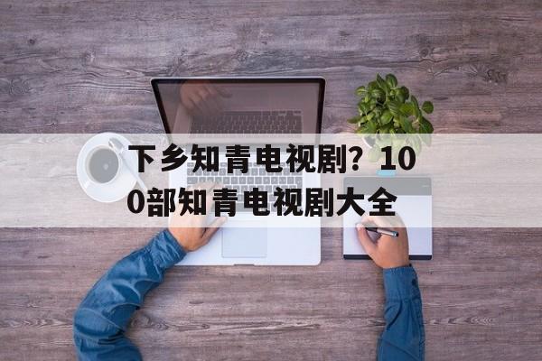下乡知青电视剧？100部知青电视剧大全-第1张图片-