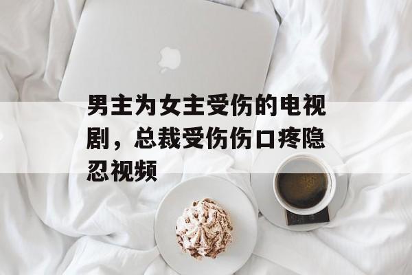 男主为女主受伤的电视剧，总裁受伤伤口疼隐忍视频-第1张图片-