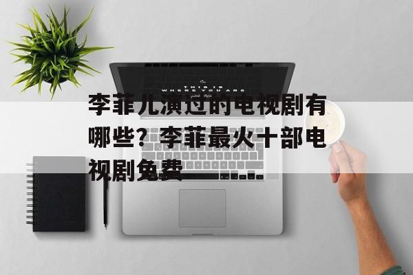 李菲儿演过的电视剧有哪些？李菲最火十部电视剧免费-第1张图片-