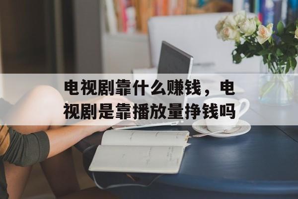 电视剧靠什么赚钱，电视剧是靠播放量挣钱吗-第1张图片-