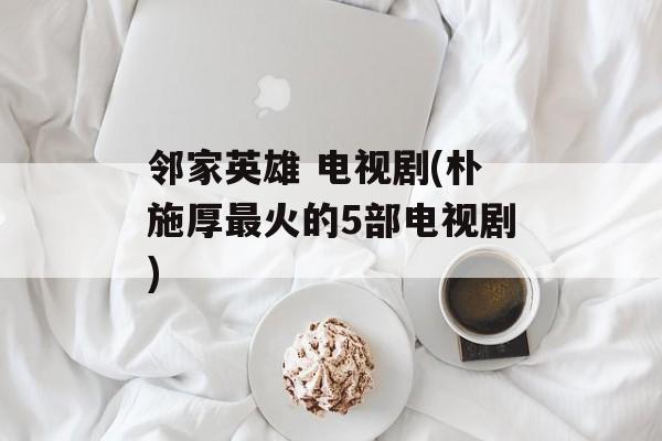 邻家英雄 电视剧(朴施厚最火的5部电视剧)-第1张图片-
