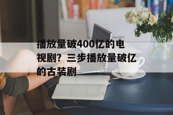 播放量破400亿的电视剧？三步播放量破亿的古装剧-第1张图片-