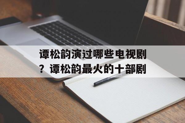 谭松韵演过哪些电视剧？谭松韵最火的十部剧-第1张图片-