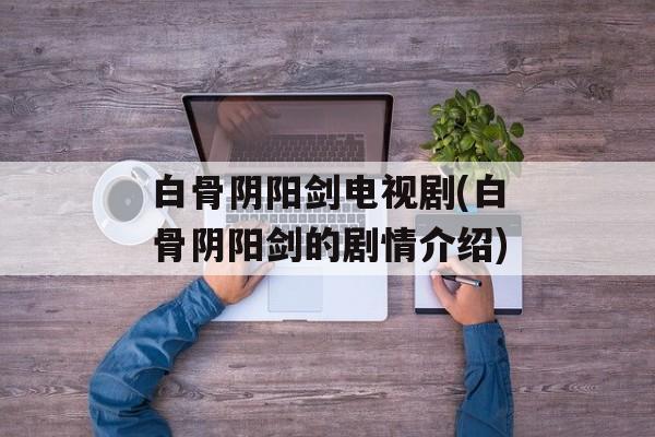 白骨阴阳剑电视剧(白骨阴阳剑的剧情介绍)-第1张图片-