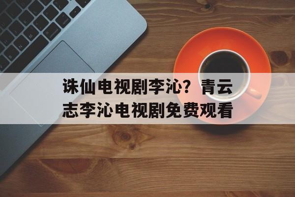 诛仙电视剧李沁？青云志李沁电视剧免费观看-第1张图片-