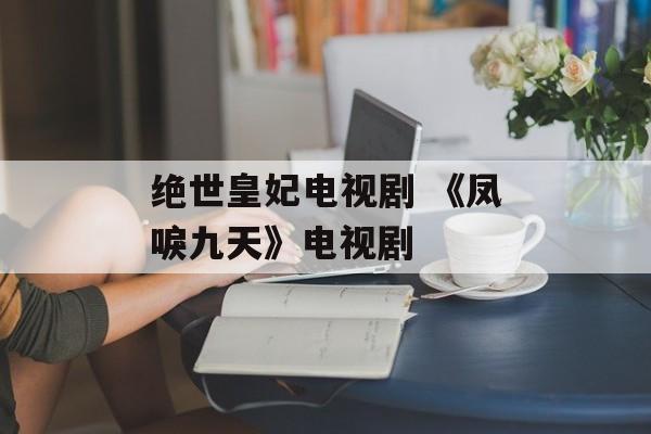 绝世皇妃电视剧 《凤唳九天》电视剧-第1张图片-