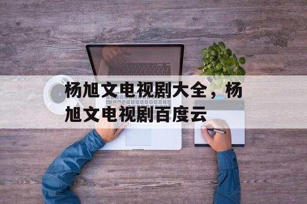 杨旭文电视剧大全，杨旭文电视剧百度云-第1张图片-