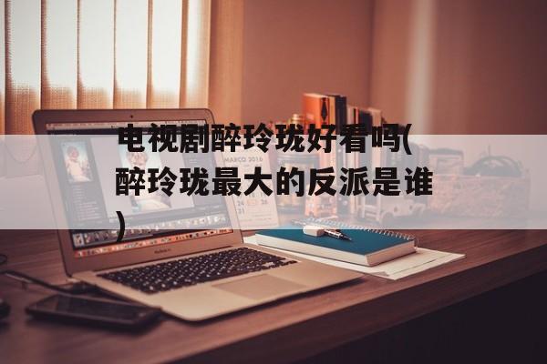 电视剧醉玲珑好看吗(醉玲珑最大的反派是谁)-第1张图片-