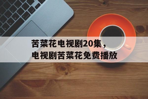 苦菜花电视剧20集，电视剧苦菜花免费播放-第1张图片-