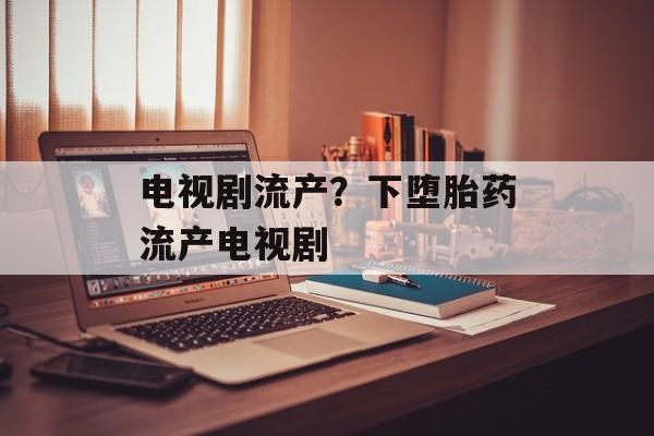 电视剧流产？下堕胎药流产电视剧-第1张图片-