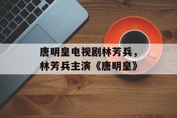 唐明皇电视剧林芳兵，林芳兵主演《唐明皇》-第1张图片-