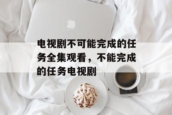 电视剧不可能完成的任务全集观看，不能完成的任务电视剧-第1张图片-