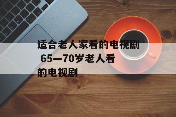 适合老人家看的电视剧 65—70岁老人看的电视剧-第1张图片-