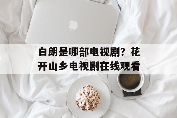 白朗是哪部电视剧？花开山乡电视剧在线观看-第1张图片-
