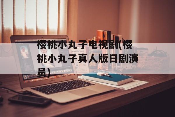 樱桃小丸子电视剧(樱桃小丸子真人版日剧演员)-第1张图片-