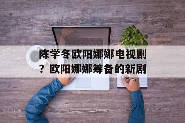 陈学冬欧阳娜娜电视剧？欧阳娜娜筹备的新剧-第1张图片-