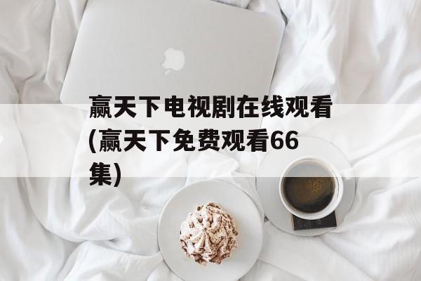 赢天下电视剧在线观看(赢天下免费观看66集)-第1张图片-