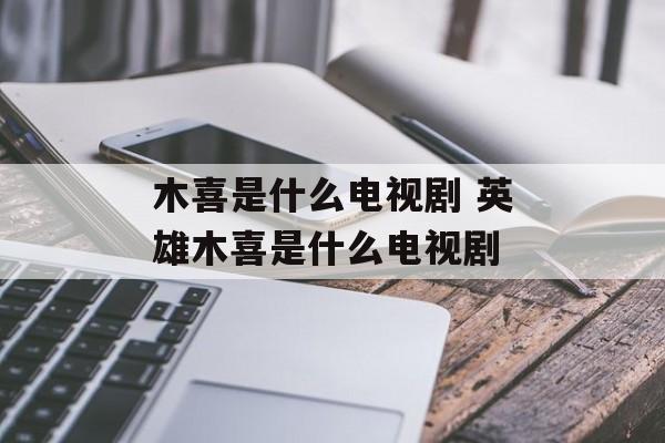 木喜是什么电视剧 英雄木喜是什么电视剧-第1张图片-