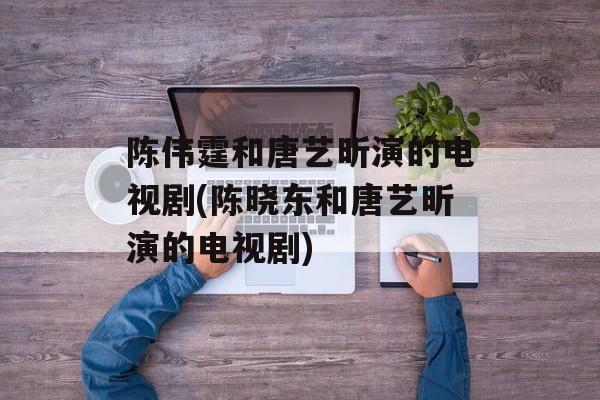 陈伟霆和唐艺昕演的电视剧(陈晓东和唐艺昕演的电视剧)-第1张图片-
