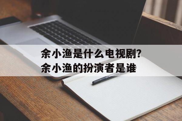 余小渔是什么电视剧？余小渔的扮演者是谁-第1张图片-