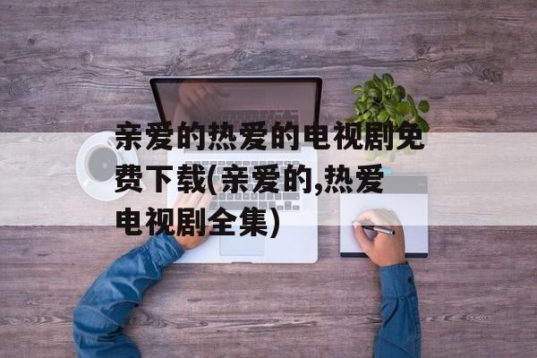 亲爱的热爱的电视剧免费下载(亲爱的,热爱电视剧全集)-第1张图片-